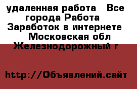 удаленная работа - Все города Работа » Заработок в интернете   . Московская обл.,Железнодорожный г.
